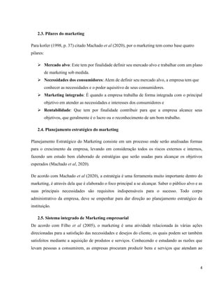 4
2.3. Pilares do marketing
Para kotler (1998, p. 37) citado Machado et al (2020), por o marketing tem como base quatro
pilares:
➢ Mercado alvo: Este tem por finalidade definir seu mercado alvo e trabalhar com um plano
de marketing sob medida.
➢ Necessidades dos consumidores: Alem de definir seu mercado alvo, a empresa tem que
conhecer as necessidades e o poder aquisitivo de seus consumidores.
➢ Marketing integrado: É quando a empresa trabalha de forma integrada com o principal
objetivo em atender as necessidades e interesses dos consumidores e
➢ Rentabilidade: Que tem por finalidade contribuir para que a empresa alcance seus
objetivos, que geralmente é o lucro ou o reconhecimento de um bom trabalho.
2.4. Planejamento estratégico do marketing
Planejamento Estratégico do Marketing consiste em um processo onde serão analisadas formas
para o crescimento da empresa, levando em consideração todos os riscos externos e internos,
fazendo um estudo bem elaborado de estratégias que serão usadas para alcançar os objetivos
esperados (Machado et al, 2020).
De acordo com Machado et al (2020), a estratégia é uma ferramenta muito importante dentro do
marketing, é através dela que é elaborado o foco principal a se alcançar. Saber o público alvo e as
suas principais necessidades são requisitos indispensáveis para o sucesso. Todo corpo
administrativo da empresa, deve se empenhar para dar direção ao planejamento estratégico da
instituição.
2.5. Sistema integrado de Marketing empresarial
De acordo com Filho et al (2005), o marketing é uma atividade relacionada às várias ações
direcionadas para a satisfação das necessidades e desejos do cliente, os quais podem ser também
satisfeitos mediante a aquisição de produtos e serviços. Conhecendo e estudando as razões que
levam pessoas a consumirem, as empresas procuram produzir bens e serviços que atendam ao
 