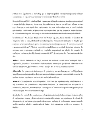 5
público-alvo. É por meio do marketing que as empresas podem conseguir conquistar e fidelizar
seus clientes, ou seja, entender e atender ao consumidor da melhor forma.
Segundo Richers (2000), esta finalidade é alcançada utilizando-se de uma abordagem operacional
e outra sistêmica. O caráter operacional do marketing se abrevia em delegar e efetuar tarefas
específicas que vem da cúpula. Esta configuração funcional ainda está presente na grande maioria
das empresas, contudo está próxima de dar lugar a processos que são geridos de forma sistêmica,
de tal maneira a integrar o marketing ao seu ambiente externo e às outras áreas organizacionais.
O sistema dos 4 A’s, modelo desenvolvido por Richers (op. cit.), busca atender a necessidade de
integração entre as áreas, idealizando o marketing como “um conjunto de tarefas ou funções que
precisam ser coordenadas para que se possa realizar as tarefas operacionais de maneira sequencial
e a custos controláveis”. Além do composto mercadológico, o postulado delineia a interação da
empresa com o ambiente, avaliando os resultados operacionais da adoção do conceito de
marketing, em função dos objetivos da empresa. Os 4 A’s do marketing são: Os 4 A’s do marketing
são:
Análise: Procura identificar as forças atuantes no mercado e como estas interagem com a
organização, coletando e examinando sistematicamente informações que possam ser favoráveis às
tomadas de decisões, possibilitando assim, a redução dos riscos do processo decisório.
Adaptação: É o processo de ajuste do mix de produtos ou serviços da empresa a perfil do cliente,
identificados mediante a análise. Isso ocorre por meio da apresentação ou composição essencial do
produto: design, embalagem, marca, preço, assistência ao cliente.
Ativação: É o conjunto de ações designadas a fazer com que o produto atinja o mercado-alvo e
seja consumido nas quantidades e frequência almejadas. Os fatores-chave da ativação são a
distribuição, a logística, a venda pessoal e o composto de comunicação (publicidade, promoção de
vendas, relações públicas e merchandising).
Avaliação: É o controle dos resultados do esforço de marketing, isoladamente e em conjunto, a fim
de realimentar o sistema e de encontrar meios que colaborem para um crescimento da eficácia de
futuras ações de marketing; objetivando não apenas a melhoria de performance, mas abrangendo
também a coleta, seleção e monitoração de dados e informações que auxiliem os tomadores de
decisão.
 