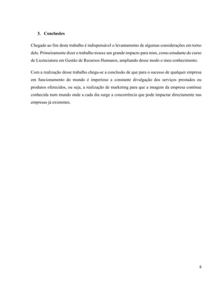 6
3. Conclusões
Chegado ao fim deste trabalho é indispensável o levantamento de algumas considerações em torno
dele. Primeiramente dizer o trabalho trouxe um grande impacto para mim, como estudante do curso
de Licenciatura em Gestão de Recursos Humanos, ampliando desse modo o meu conhecimento.
Com a realização desse trabalho chega-se a conclusão de que para o sucesso de qualquer empresa
em funcionamento do mundo é imperioso a constante divulgação dos serviços prestados ou
produtos oferecidos, ou seja, a realização de marketing para que a imagem da empresa continue
conhecida num mundo onde a cada dia surge a concorrência que pode impactar directamente nas
empresas já existentes.
 