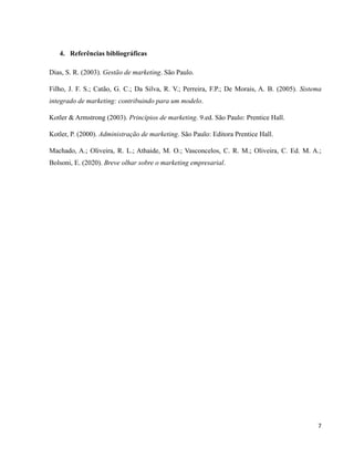 7
4. Referências bibliográficas
Dias, S. R. (2003). Gestão de marketing. São Paulo.
Filho, J. F. S.; Catão, G. C.; Da Silva, R. V.; Perreira, F.P.; De Morais, A. B. (2005). Sistema
integrado de marketing: contribuindo para um modelo.
Kotler & Armstrong (2003). Princípios de marketing. 9.ed. São Paulo: Prentice Hall.
Kotler, P. (2000). Administração de marketing. São Paulo: Editora Prentice Hall.
Machado, A.; Oliveira, R. L.; Athaide, M. O.; Vasconcelos, C. R. M.; Oliveira, C. Ed. M. A.;
Bolsoni, E. (2020). Breve olhar sobre o marketing empresarial.
 