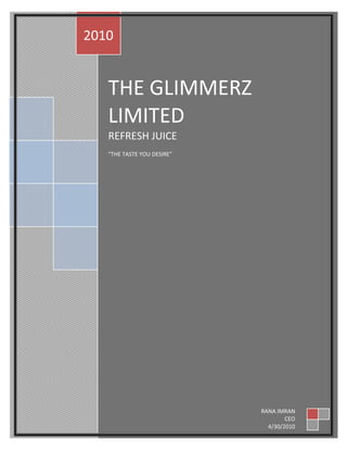 THE GLIMMERZ LIMITEDREFRESH JUICE“THE TASTE YOU DESIRE”2010RANA IMRANCEO4/30/2010<br />  SUPERIOR UNIVERSITY LAHORE<br />Project Name:      Marketing Plan for new product launch<br />Presented To:     Sir Kashif Mahmood<br />Group Name :           The Stallionz<br />Leader Name & Id:    Imran Shoukat  MBP 11081<br />Members Name & Id: Muhammad Arslan Dilawar MBP 11047<br />Abuzer Shabbir MBP 11014<br />Hassan Raza MBP 11082<br />Muhammad  Kashif Munir MBP 11026<br />Company Name:          The Glimmers Limited.<br />Company Logo: <br />             <br />Product Name: <br />                                             <br />Contents of Marketing Plan<br />Part 1: Executive Summary<br />Part 2: Purpose and Mission <br />Part 3: Situational Analysis <br />,[object Object]