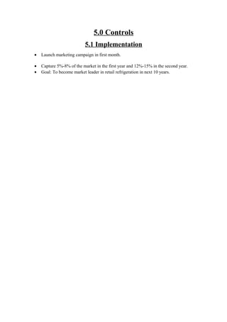 5.0 Controls
5.1 Implementation
• Launch marketing campaign in first month.
• Capture 5%-8% of the market in the first year and 12%-15% in the second year.
• Goal: To become market leader in retail refrigeration in next 10 years.
 