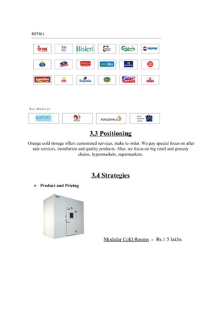 3.3 Positioning
Orange cold storage offers customized services, make to order. We pay special focus on after
sale services, installation and quality products. Also, we focus on big retail and grocery
chains, hypermarkets, supermarkets.
3.4 Strategies
 Product and Pricing
Modular Cold Rooms :- Rs.1.5 lakhs
 