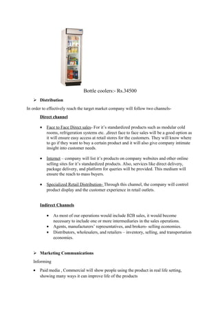 Bottle coolers:- Rs.34500
 Distribution
In order to effectively reach the target market company will follow two channels-
Direct channel
• Face to Face Direct sales- For it’s standardized products such as modular cold
rooms, refrigeration systems etc. ,direct face to face sales will be a good option as
it will ensure easy access at retail stores for the customers. They will know where
to go if they want to buy a certain product and it will also give company intimate
insight into customer needs.
• Internet – company will list it’s products on company websites and other online
selling sites for it’s standardized products. Also, services like direct delivery,
package delivery, and platform for queries will be provided. This medium will
ensure the reach to mass buyers.
• Specialized Retail Distribution- Through this channel, the company will control
product display and the customer experience in retail outlets.
Indirect Channels
• As most of our operations would include B2B sales, it would become
necessary to include one or more intermediaries in the sales operations.
• Agents, manufacturers’ representatives, and brokers- selling economies.
• Distributors, wholesalers, and retailers – inventory, selling, and transportation
economies.
 Marketing Communications
Informing
• Paid media , Commercial will show people using the product in real life setting,
showing many ways it can improve life of the products
 