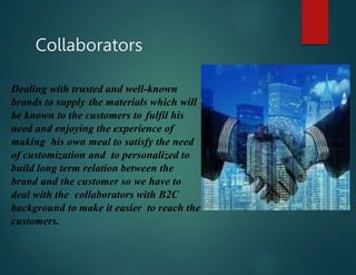 Dealing with trusted and well-known
brands to supply the materials which will
be known to the customers to fulfil his
need and enjoying the experience of
making his own meal to satisfy the need
of customization and to personalized to
build long term relation between the
brand and the customer so we have to
deal with the collaborators with B2C
background to make it easier to reach the
customers.
Collaborators
 