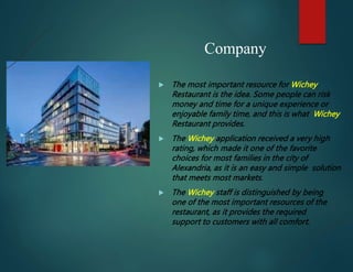 Company
 The most important resource for Wichey
Restaurant is the idea. Some people can risk
money and time for a unique experience or
enjoyable family time, and this is what Wichey
Restaurant provides.
 The Wichey application received a very high
rating, which made it one of the favorite
choices for most families in the city of
Alexandria, as it is an easy and simple solution
that meets most markets.
 The Wichey staff is distinguished by being
one of the most important resources of the
restaurant, as it provides the required
support to customers with all comfort.
 