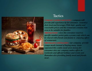 Tactics
Company’s product and service : company will
provide full experience by let consumer customize
their food and beverages With high quality and
reasonable prices and the restaurant contains kids
area to be suitable for families
Offering brand : once the consumer reach to
specific number points gain a promo code which can
be shared with friends and family to enjoying offers
of restaurants
Offering price and incentive: our company provide
compo meals instead of buying many items
separated this combo meal saves money for
consumer also our company makes offers in
weekends and official holidays and events and
Ramadan also providing family meal and friends
meal .
 
