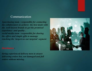 Communication
1purchasing team : responsible for contacting
the collaborators to achieve the best deals with
the well known brands to get the promised
experience and quality .
social media team : responsible for sharing
the offers and simple gifts to manage
reaching the largest no our targeted segment
.
Distribution :
hiring experienced delivery men to ensure
delivering orders hot, not damaged and full
orders without missing .
 