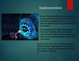 Implementation
 We will develop offering our product by
making points system that will record
how many people order your Own pizza
that will reflect to the customer record in
the system.
 Giving application feed back massage
that your branded order ordered for
 many time that give you price discount.
The commercial deployment Will be the
main event
we will invite the most friendly bloggers in
Alexandria like Mon3esh with his family to
join us and make his own meal and brand
his order for a month
 