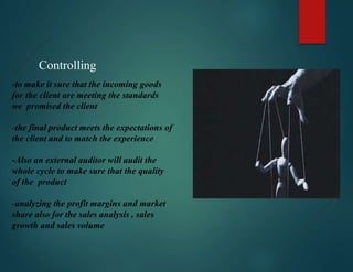 Controlling
-to make it sure that the incoming goods
for the client are meeting the standards
we promised the client
-the final product meets the expectations of
the client and to match the experience
-Also an external auditor will audit the
whole cycle to make sure that the quality
of the product
-analyzing the profit margins and market
share also for the sales analysis , sales
growth and sales volume
 