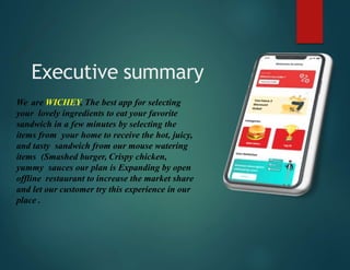 Executive summary
We are WICHEY, The best app for selecting
your lovely ingredients to eat your favorite
sandwich in a few minutes by selecting the
items from your home to receive the hot, juicy,
and tasty sandwich from our mouse watering
items (Smashed burger, Crispy chicken,
yummy sauces our plan is Expanding by open
offline restaurant to increase the market share
and let our customer try this experience in our
place .
 