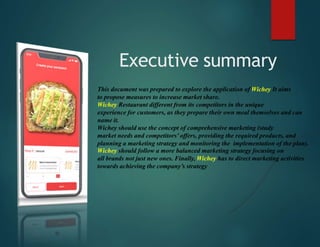 Executive summary
This document was prepared to explore the application of Wichey It aims
to propose measures to increase market share.
Wichey Restaurant different from its competitors in the unique
experience for customers, as they prepare their own meal themselves and can
name it.
Wichey should use the concept of comprehensive marketing (study
market needs and competitors’ offers, providing the required products, and
planning a marketing strategy and monitoring the implementation of the plan).
Wichey should follow a more balanced marketing strategy focusing on
all brands not just new ones. Finally, Wichey has to direct marketing activities
towards achieving the company’s strategy
 