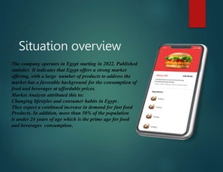 Situation overview
The company operates in Egypt starting in 2022. Published
statistics It indicates that Egypt offers a strong market
offering, with a large number of products to address the
market has a favorable background for the consumption of
food and beverages at affordable prices.
Market Analysts attributed this to:
Changing lifestyles and consumer habits in Egypt .
They expect a continued increase in demand for fast food
Products. In addition, more than 50% of the population
is under 24 years of age which is the prime age for food
and beverages consumption.
 