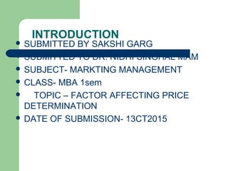 INTRODUCTION
 SUBMITTED BY SAKSHI GARG
 SUBMITTED TO DR. NIDHI SINGHAL MAM
 SUBJECT- MARKTING MANAGEMENT
 CLASS- MBA 1sem
 TOPIC – FACTOR AFFECTING PRICE
DETERMINATION
 DATE OF SUBMISSION- 13CT2015
 