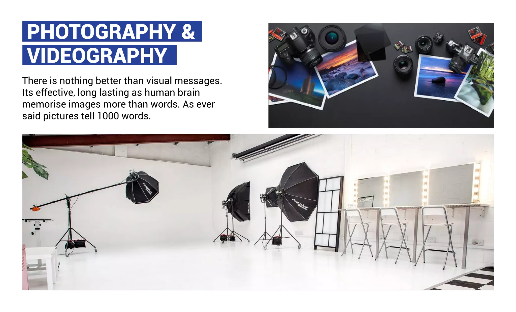 PHOTOGRAPHY &
VIDEOGRAPHY
There is nothing better than visual messages.
Its effective, long lasting as human brain
memorise images more than words. As ever
said pictures tell 1000 words.
 