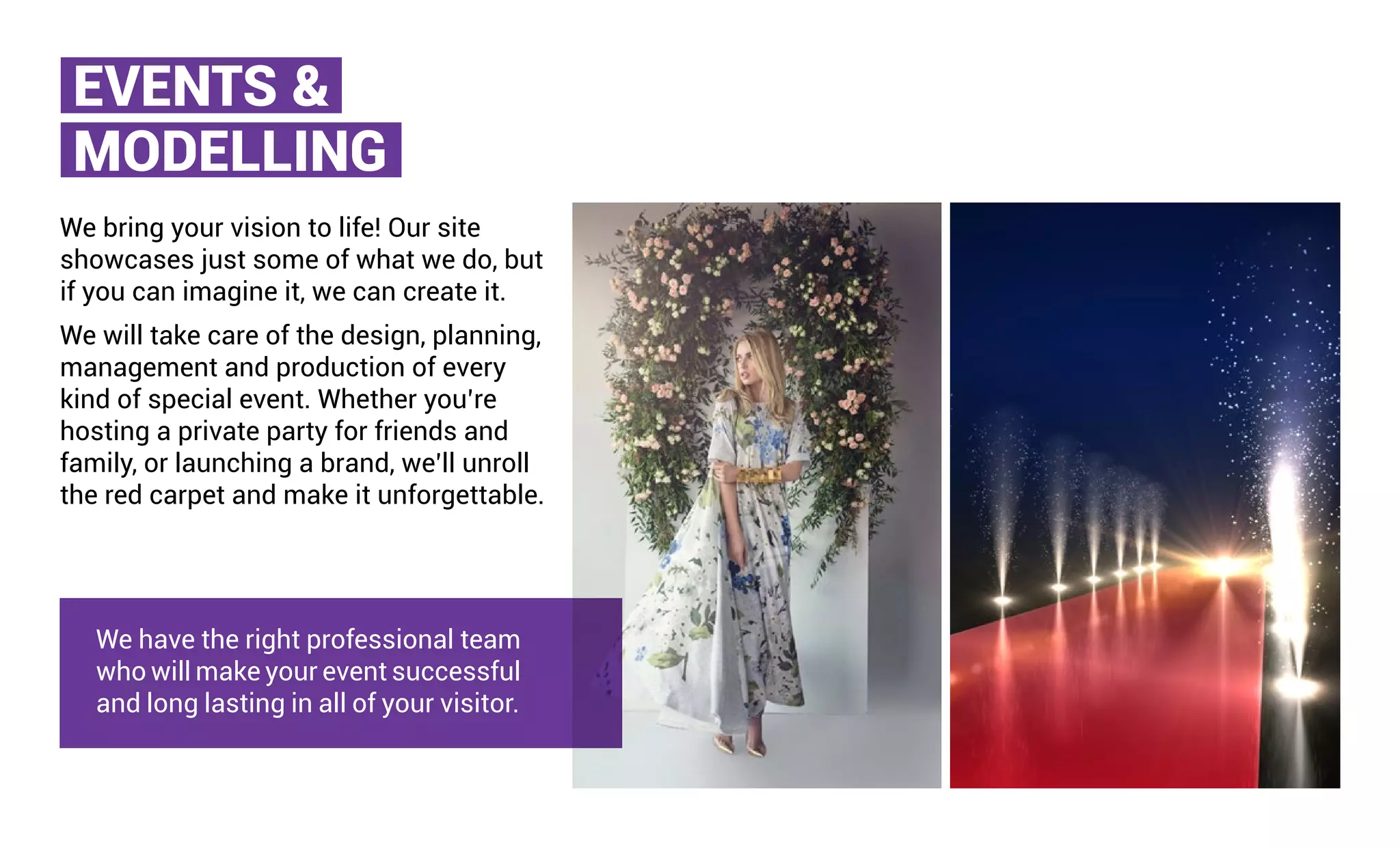 EVENTS &
MODELLING
We bring your vision to life! Our site
showcases just some of what we do, but
if you can imagine it, we can create it.
We will take care of the design, planning,
management and production of every
kind of special event. Whether you’re
hosting a private party for friends and
family, or launching a brand, we’ll unroll
the red carpet and make it unforgettable.
We have the right professional team
who will make your event successful
and long lasting in all of your visitor.
 