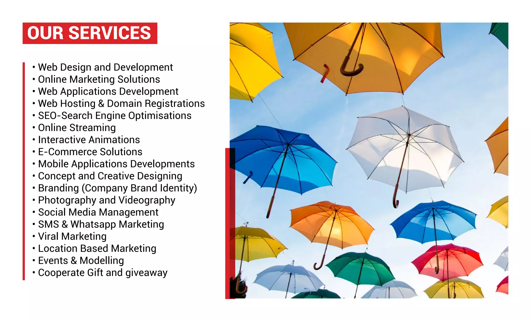 • Web Design and Development
• Online Marketing Solutions
• Web Applications Development
• Web Hosting & Domain Registrations
• SEO-Search Engine Optimisations
• Online Streaming
• Interactive Animations
• E-Commerce Solutions
• Mobile Applications Developments
• Concept and Creative Designing
• Branding (Company Brand Identity)
• Photography and Videography
• Social Media Management
• SMS & Whatsapp Marketing
• Viral Marketing
• Location Based Marketing
• Events & Modelling
• Cooperate Gift and giveaway
OUR SERVICES
 