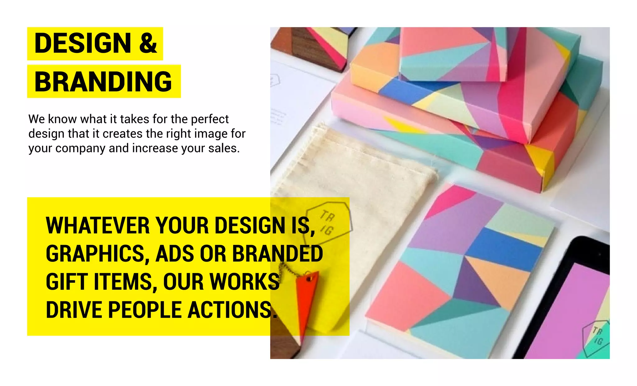 DESIGN &
BRANDING
We know what it takes for the perfect
design that it creates the right image for
your company and increase your sales.
WHATEVER YOUR DESIGN IS,
GRAPHICS, ADS OR BRANDED
GIFT ITEMS, OUR WORKS
DRIVE PEOPLE ACTIONS.
 