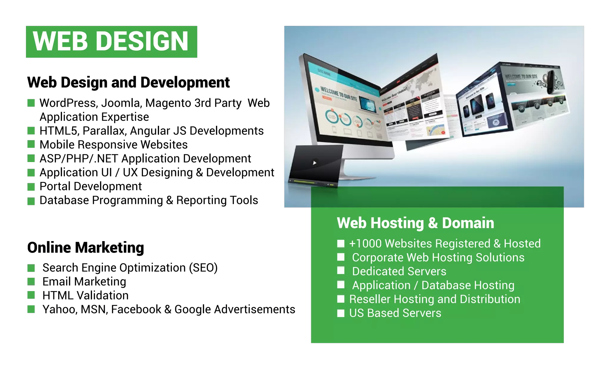 WEB DESIGN
Web Design and Development
Online Marketing
WordPress, Joomla, Magento 3rd Party Web
Application Expertise
HTML5, Parallax, Angular JS Developments
Mobile Responsive Websites
ASP/PHP/.NET Application Development
Application UI / UX Designing & Development
Portal Development
Database Programming & Reporting Tools
Search Engine Optimization (SEO)
Email Marketing
HTML Validation
Yahoo, MSN, Facebook & Google Advertisements
Web Hosting & Domain
+1000 Websites Registered & Hosted
Corporate Web Hosting Solutions
Dedicated Servers
Application / Database Hosting
Reseller Hosting and Distribution
US Based Servers
 