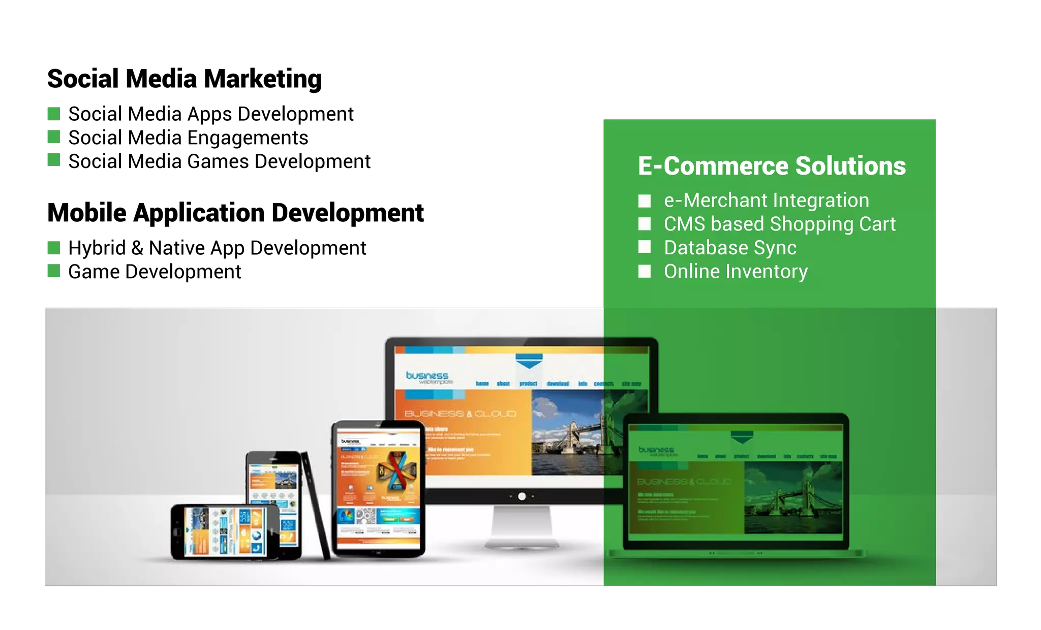 Mobile Application Development
Hybrid & Native App Development
Game Development
Social Media Marketing
Social Media Apps Development
Social Media Engagements
Social Media Games Development E-Commerce Solutions
e-Merchant Integration
CMS based Shopping Cart
Database Sync
Online Inventory
 