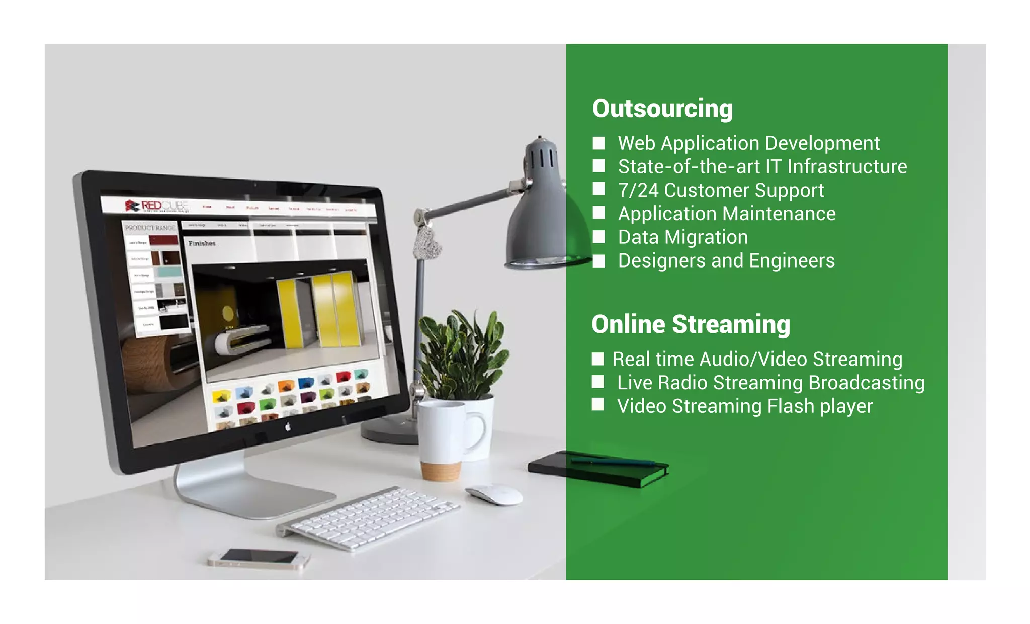 Outsourcing
Web Application Development
State-of-the-art IT Infrastructure
7/24 Customer Support
Application Maintenance
Data Migration
Designers and Engineers
Online Streaming
Real time Audio/Video Streaming
Live Radio Streaming Broadcasting
Video Streaming Flash player
 