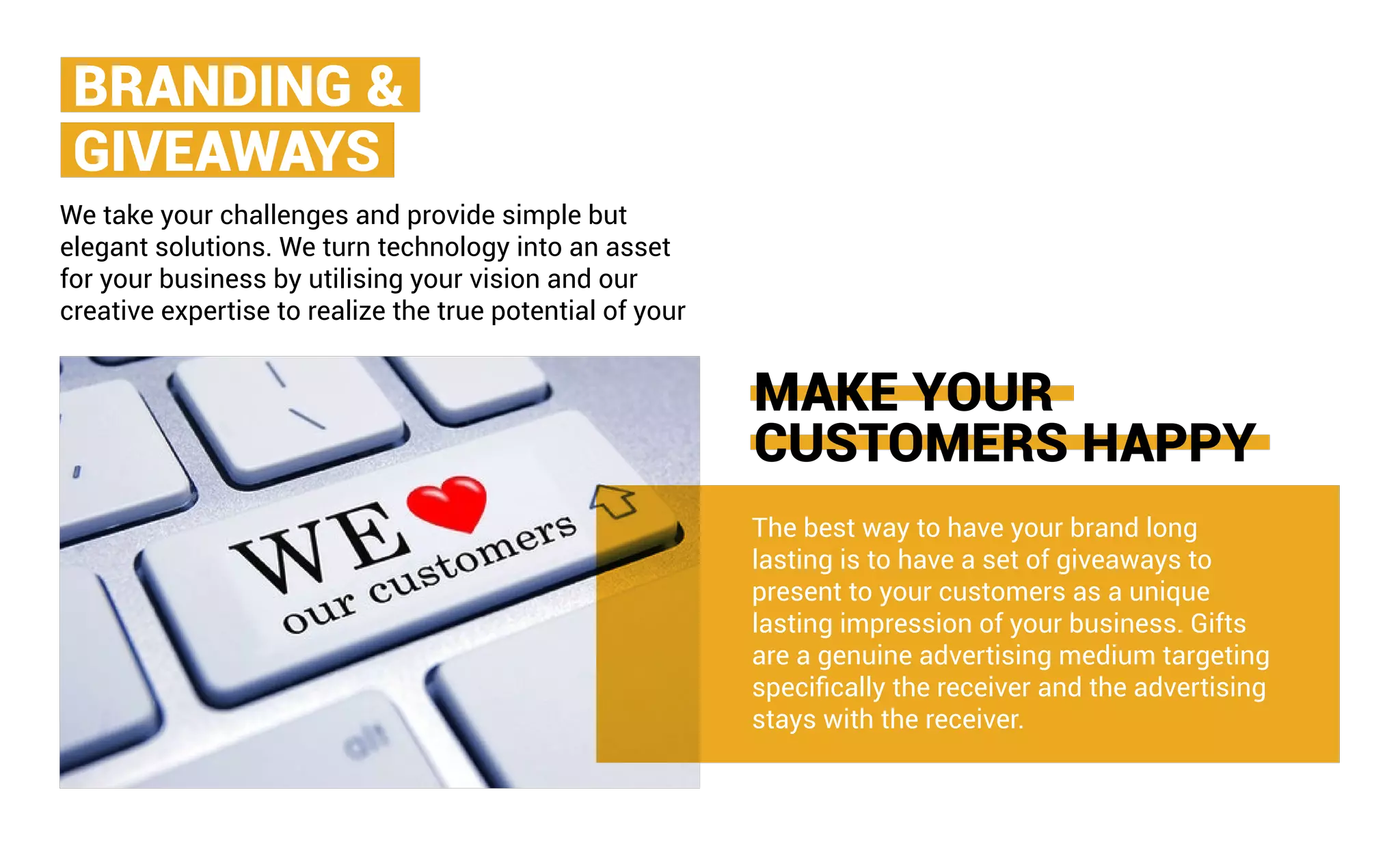 MAKE YOUR
CUSTOMERS HAPPY
The best way to have your brand long
lasting is to have a set of giveaways to
present to your customers as a unique
lasting impression of your business. Gifts
are a genuine advertising medium targeting
specifically the receiver and the advertising
stays with the receiver.
We take your challenges and provide simple but
elegant solutions. We turn technology into an asset
for your business by utilising your vision and our
creative expertise to realize the true potential of your
BRANDING &
GIVEAWAYS
 