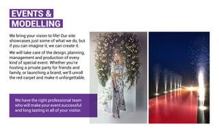 EVENTS &
MODELLING
We bring your vision to life! Our site
showcases just some of what we do, but
if you can imagine it, we can create it.
We will take care of the design, planning,
management and production of every
kind of special event. Whether you’re
hosting a private party for friends and
family, or launching a brand, we’ll unroll
the red carpet and make it unforgettable.
We have the right professional team
who will make your event successful
and long lasting in all of your visitor.
 
