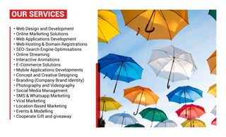 • Web Design and Development
• Online Marketing Solutions
• Web Applications Development
• Web Hosting & Domain Registrations
• SEO-Search Engine Optimisations
• Online Streaming
• Interactive Animations
• E-Commerce Solutions
• Mobile Applications Developments
• Concept and Creative Designing
• Branding (Company Brand Identity)
• Photography and Videography
• Social Media Management
• SMS & Whatsapp Marketing
• Viral Marketing
• Location Based Marketing
• Events & Modelling
• Cooperate Gift and giveaway
OUR SERVICES
 