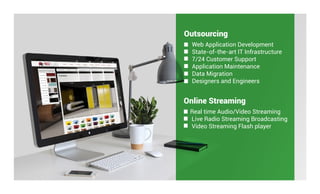 Outsourcing
Web Application Development
State-of-the-art IT Infrastructure
7/24 Customer Support
Application Maintenance
Data Migration
Designers and Engineers
Online Streaming
Real time Audio/Video Streaming
Live Radio Streaming Broadcasting
Video Streaming Flash player
 