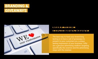 MAKE YOUR
CUSTOMERS HAPPY
The best way to have your brand long
lasting is to have a set of giveaways to
present to your customers as a unique
lasting impression of your business. Gifts
are a genuine advertising medium targeting
specifically the receiver and the advertising
stays with the receiver.
We take your challenges and provide simple but
elegant solutions. We turn technology into an asset
for your business by utilising your vision and our
creative expertise to realize the true potential of your
BRANDING &
GIVEAWAYS
 