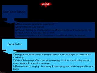 Economic factors
Coca cola has remarkable experience
Committed to local market
Paying attention to what people from different cultures & backgrounds like
brinks,& where & how they like to drink
Remain competitive & develop more new drinks to satisfy its markets.
Social factor
Foreign environment have influenced the coca cola strategies in international
marketing
Culture & language effects marketers strategy ,in term of translating product
name ,slogans & promotion messages
Has continued changing , improving & developing new drinks to appeal to local
tastes
 