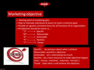 Marketingobjective
o Starting point of marketing plan.
o Help to motivate individuals & teams to reach a common goal.
o Provide an agreed, consistent focus for all functions of an organization.
o All objective should be smart i.e., :
“ S” Specific
“M” Measurable
“A” Achievable
“R ” Realistic
“T” Timed
Specific: be precious about what u achieve.
Measurable: quantify u objective.
Achievable: are u attempting too much.
Realistic : do u have resources to make objective happen
(men , money , machines , materials , minutes ).
Timed: state when u will achieve the objective.
 