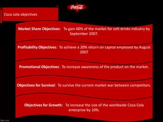 Promotional Objectives: To increase awareness of the product on the market.
Objectives for Survival: To survive the current market war between competitors.
7.
Objectives for Growth: To increase the size of the worldwide Coca Cola
enterprise by 10%.
etermined, attention turns to the target market.determined, attention turns to the target market.
Coca cola objectives
Market Share Objectives: To gain 60% of the market for soft drinks industry by
September 2007.
Profitability Objectives: To achieve a 20% return on capital employed by August
2007
 
