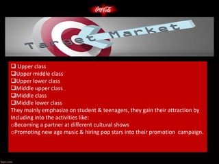  Upper class
Upper middle class
Upper lower class
Middle upper class
Middle class
Middle lower class
They mainly emphasize on student & teenagers, they gain their attraction by
Including into the activities like:
oBecoming a partner at different cultural shows
oPromoting new age music & hiring pop stars into their promotion campaign.
 