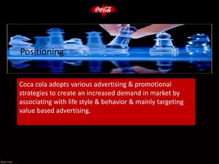 Positioning
Coca cola adopts various advertising & promotional
strategies to create an increased demand in market by
associating with life style & behavior & mainly targeting
value based advertising.
 