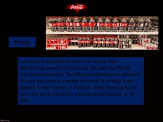 Place
Coca cola is available all over the world. The
distributing system of coca cola follows the FMCG
distribution pattern. The effective distribution network
of coke has almost eroded the small & middle level
players in the market. In Pakistan they have captured
even the rural market by extensive distribution in all
over.
 