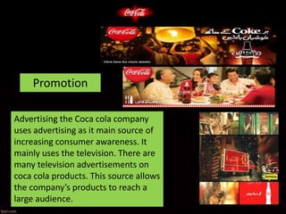 Promotion
Advertising the Coca cola company
uses advertising as it main source of
increasing consumer awareness. It
mainly uses the television. There are
many television advertisements on
coca cola products. This source allows
the company’s products to reach a
large audience.
 