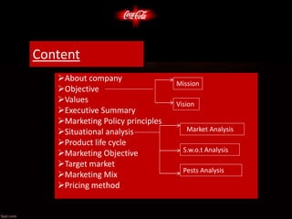 About company
Objective
Values
Executive Summary
Marketing Policy principles
Situational analysis
Product life cycle
Marketing Objective
Target market
Marketing Mix
Pricing method
Market Analysis
S.w.o.t Analysis
Pests Analysis
Mission
Vision
Content
 