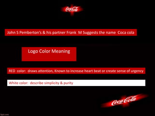 Logo Color Meaning
RED color: draws attention, Known to increase heart beat or create sense of urgency
White color: describe simplicity & purity
John S Pemberton’s & his partner Frank M Suggests the name Coca cola
 