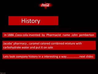 In 1886 ,Coca cola invented by Pharmacist name John pemberton
Jacobs’ pharmacy , caramel colored combined mixture with
carbohydrate water and put it on sale
Lets look company history in a interesting a way……………..next slides
History
 