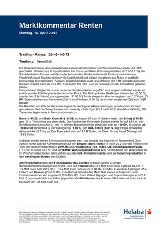 Marktkommentar Renten
Montag, 16. April 2012




Trading – Range: 139.49–140.73

Tendenz: freundlich
Die Risikoampeln an den internationalen Finanzmärkten haben zum Wochenschluss wieder auf „Rot“
geschaltet. Schwächere Konjunkturdaten aus China und Italien (Industrieproduktion -0.7 %/-6.8 %), die
Schuldenkrise in Europa und das in der kommenden Woche anstehende Emissionsvolumen aus
Frankreich sowie Spanien schürten die Unsicherheit und trieben Investoren aus Aktien in qualitativ
hochwertige festverzinsliche Anlagen. Sorgen bereitete auch eine Meldung der EZB, wonach spanische
Banken im März mehr als 310 Mrd. Euro (nach 152 Mrd. Euro im Februar) von der Zentralbank geliehen
haben.
Entsprechend stiegen die Kurse deutscher Bundesanleihen angeführt von langen Laufzeiten wieder an
und Bonds der EU- Peripherie standen unter Druck. Die Risikoprämien 10-jähriger italienischer (5.50 %),
spanischer (5.94 %) und portugiesischer (11.93 %) Bonds stiegen im Wochenvergleich um 7, 23 bzw. 33
BP. Staatsanleihen aus Frankreich (2.94 %) und Belgien (3.36 %) performten im gleichen Zeitraum 3 BP
besser.
Die Renditen von US- Bonds waren angesichts niedrigerer Aktiennotierungen und des überraschend
gesunkenen Verbrauchervertrauens der University of Michigan (75.7 nach 76.2) ebenfalls rückläufig. US-
Treasuries legen heute in Fernost nochmals zu.

Bund- (140.29) und Bobl- Kontrakt (124.88) schlossen 58 bzw.14 Stellen fester, der Schatz (110.49)
ging 2 ½ Ticks höher aus dem Markt. Die Rendite der 10-jährigen Bundesanleihe fiel auf 1.74 %, der
Renditeabstand zwischen 2- und 10-jährigen Bundesanleihen ermäßigte sich auf 160 BP. 10-jährige US-
Treasuries rentieren 4 ½ BP niedriger bei 1.98 %, der JGB- Future (142.74) legt infolge schwacher
Aktienmärkte 25 Ticks zu. Der Euro erholt sich auf 1.317 Dollar, der Preis für das Barrel Öl steigt auf
103.2 Dollar.

In dieser Woche stehen Stimmungsindikatoren dies- und jenseits des Atlantiks im Rampenlicht. Zum
Auftakt richtet sich die Aufmerksamkeit auf den Empire- State- Index (18 nach 20.21) für die Region New
York. Im Wochenverlauf folgen ZEW, Ifo und Philadelphia- Fed- Index. US- Einzelhandelsumsätze
(+0.3 %; ex Autos +0.6 %) und der NAHB- Wohnungsmarktindex (28) runden heute den Datenkranz ab.
Im Wochenverlauf rücken dann Zahlen aus dem US- Immobiliensektor und zur Industrieproduktion in
den Vereinigten Staaten ins Blickfeld.

Am Primärmarkt stockt die Finanzagentur des Bundes in dieser Woche 2-jährige
Bundesschatzanweisungen um 5 Mrd. Euro auf. Frankreich (4-4.5 Mrd. Euro neue 2-jährige BTAN, 1-
1.5 Mrd. Euro April 2015 OAT, 1.5-2 Mrd. Euro Februar 2017 BTAN, 2-3 Mrd. Euro neuer 6-jähriger OAT-
Linker) und Spanien (2.5-3.5 Mrd. Euro Bonos) nehmen den Markt tags darauf in Anspruch. Dem
Emissionsvolumen von insgesamt 16.5-19.5 Mrd. Euro stehen Tilgungen und Kuponzahlungen von 20.8
Mrd. Euro vornehmlich aus Italien gegenüber. Großbritannien stockt einen Gilt- Linker mit einer Laufzeit
bis 2029 um 1.35 Mrd. GBP auf.




Die Angaben auf unseren Publikationen werden von uns sorgfältig geprüft. Dennoch können wir keine Haftung oder Garantie
für Vollständigkeit, inhaltliche Richtigkeit oder Aktualität der Angaben übernehmen. Bitte beachten Sie, dass die Seiten nur
unverbindliche Informationen enthalten, die insbesondere nicht als Anlageempfehlung verstanden werden dürfen und die
eine individuelle Beratung mit weiteren zeitnahen Informationen nicht ersetzen. Unsere Internetseiten genießen
urheberrechtlichen Schutz. Jeder Form der Verbreitung oder Vervielfältigung bedarf unserer ausdrücklichen vorherigen
Genehmigung.                                       © Landesbank Hessen-Thüringen Girozentrale, Frankfurt am Main und Erfurt
 