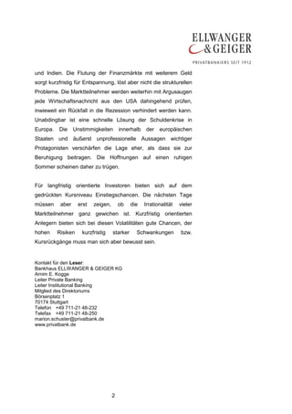 und Indien. Die Flutung der Finanzmärkte mit weiterem Geld
sorgt kurzfristig für Entspannung, löst aber nicht die strukturellen
Probleme. Die Marktteilnehmer werden weiterhin mit Argusaugen
jede Wirtschaftsnachricht aus den USA dahingehend prüfen,
inwieweit ein Rückfall in die Rezession verhindert werden kann.
Unabdingbar ist eine schnelle Lösung der Schuldenkrise in
Europa.   Die     Unstimmigkeiten        innerhalb   der    europäischen
Staaten und äußerst unprofessionelle Aussagen wichtiger
Protagonisten verschärfen die Lage eher, als dass sie zur
Beruhigung beitragen. Die Hoffnungen auf einen ruhigen
Sommer scheinen daher zu trügen.


Für langfristig orientierte Investoren bieten sich auf dem
gedrückten Kursniveau Einstiegschancen. Die nächsten Tage
müssen     aber     erst   zeigen,       ob    die   Irrationalität   vieler
Marktteilnehmer ganz gewichen ist. Kurzfristig orientierten
Anlegern bieten sich bei diesen Volatilitäten gute Chancen, der
hohen     Risiken    kurzfristig     starker     Schwankungen         bzw.
Kursrückgänge muss man sich aber bewusst sein.


Kontakt für den Leser:
Bankhaus ELLWANGER & GEIGER KG
Arnim E. Kogge
Leiter Private Banking
Leiter Institutional Banking
Mitglied des Direktoriums
Börsenplatz 1
70174 Stuttgart
Telefon +49 711-21 48-232
Telefax +49 711-21 48-250
marion.schuster@privatbank.de
www.privatbank.de




                                     2
 
