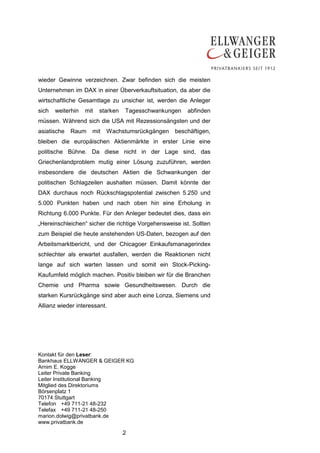 wieder Gewinne verzeichnen. Zwar befinden sich die meisten
Unternehmen im DAX in einer Überverkauftsituation, da aber die
wirtschaftliche Gesamtlage zu unsicher ist, werden die Anleger
sich   weiterhin   mit   starken   Tagesschwankungen     abfinden
müssen. Während sich die USA mit Rezessionsängsten und der
asiatische   Raum    mit   Wachstumsrückgängen      beschäftigen,
bleiben die europäischen Aktienmärkte in erster Linie eine
politische Bühne. Da diese nicht in der Lage sind, das
Griechenlandproblem mutig einer Lösung zuzuführen, werden
insbesondere die deutschen Aktien die Schwankungen der
politischen Schlagzeilen aushalten müssen. Damit könnte der
DAX durchaus noch Rückschlagspotential zwischen 5.250 und
5.000 Punkten haben und nach oben hin eine Erholung in
Richtung 6.000 Punkte. Für den Anleger bedeutet dies, dass ein
„Hereinschleichen“ sicher die richtige Vorgehensweise ist. Sollten
zum Beispiel die heute anstehenden US-Daten, bezogen auf den
Arbeitsmarktbericht, und der Chicagoer Einkaufsmanagerindex
schlechter als erwartet ausfallen, werden die Reaktionen nicht
lange auf sich warten lassen und somit ein Stock-Picking-
Kaufumfeld möglich machen. Positiv bleiben wir für die Branchen
Chemie und Pharma sowie Gesundheitswesen. Durch die
starken Kursrückgänge sind aber auch eine Lonza, Siemens und
Allianz wieder interessant.




Kontakt für den Leser:
Bankhaus ELLWANGER & GEIGER KG
Arnim E. Kogge
Leiter Private Banking
Leiter Institutional Banking
Mitglied des Direktoriums
Börsenplatz 1
70174 Stuttgart
Telefon +49 711-21 48-232
Telefax +49 711-21 48-250
marion.dolwig@privatbank.de
www.privatbank.de

                                   2
 