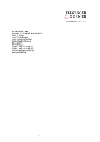 Kontakt für den Leser:
Bankhaus ELLWANGER & GEIGER KG
Arnim E. Kogge
Leiter Private Banking
Leiter Institutional Banking
Mitglied des Direktoriums
Börsenplatz 1
70174 Stuttgart
Telefon +49 711-21 48-232
Telefax +49 711-21 48-250
marion.dolwig@privatbank.de
www.privatbank.de




                          3
 