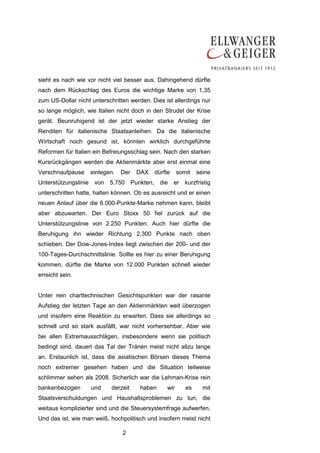 sieht es nach wie vor nicht viel besser aus. Dahingehend dürfte
nach dem Rückschlag des Euros die wichtige Marke von 1,35
zum US-Dollar nicht unterschritten werden. Dies ist allerdings nur
so lange möglich, wie Italien nicht doch in den Strudel der Krise
gerät. Beunruhigend ist der jetzt wieder starke Anstieg der
Renditen für italienische Staatsanleihen. Da die italienische
Wirtschaft noch gesund ist, könnten wirklich durchgeführte
Reformen für Italien ein Befreiungsschlag sein. Nach den starken
Kursrückgängen werden die Aktienmärkte aber erst einmal eine
Verschnaufpause     einlegen.   Der   DAX   dürfte     somit   seine
Unterstützungslinie von 5.750 Punkten, die er kurzfristig
unterschritten hatte, halten können. Ob es ausreicht und er einen
neuen Anlauf über die 6.000-Punkte-Marke nehmen kann, bleibt
aber abzuwarten. Der Euro Stoxx 50 fiel zurück auf die
Unterstützungslinie von 2.250 Punkten. Auch hier dürfte die
Beruhigung ihn wieder Richtung 2.300 Punkte nach oben
schieben. Der Dow-Jones-Index liegt zwischen der 200- und der
100-Tages-Durchschnittslinie. Sollte es hier zu einer Beruhigung
kommen, dürfte die Marke von 12.000 Punkten schnell wieder
erreicht sein.


Unter rein charttechnischen Gesichtspunkten war der rasante
Aufstieg der letzten Tage an den Aktienmärkten weit überzogen
und insofern eine Reaktion zu erwarten. Dass sie allerdings so
schnell und so stark ausfällt, war nicht vorhersehbar. Aber wie
bei allen Extremausschlägen, insbesondere wenn sie politisch
bedingt sind, dauert das Tal der Tränen meist nicht allzu lange
an. Erstaunlich ist, dass die asiatischen Börsen dieses Thema
noch extremer gesehen haben und die Situation teilweise
schlimmer sehen als 2008. Sicherlich war die Lehman-Krise rein
bankenbezogen       und     derzeit    haben     wir      es     mit
Staatsverschuldungen und Haushaltsproblemen zu tun, die
weitaus komplizierter sind und die Steuersystemfrage aufwerfen.
Und das ist, wie man weiß, hochpolitisch und insofern meist nicht

                                2
 