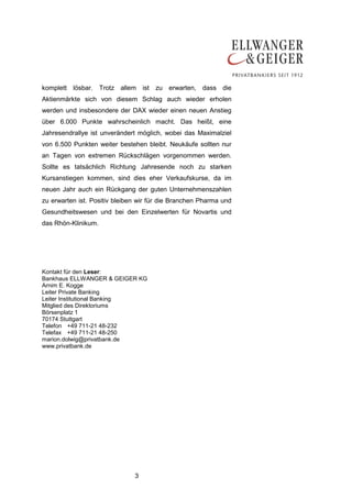 komplett lösbar. Trotz allem ist zu erwarten, dass die
Aktienmärkte sich von diesem Schlag auch wieder erholen
werden und insbesondere der DAX wieder einen neuen Anstieg
über 6.000 Punkte wahrscheinlich macht. Das heißt, eine
Jahresendrallye ist unverändert möglich, wobei das Maximalziel
von 6.500 Punkten weiter bestehen bleibt. Neukäufe sollten nur
an Tagen von extremen Rückschlägen vorgenommen werden.
Sollte es tatsächlich Richtung Jahresende noch zu starken
Kursanstiegen kommen, sind dies eher Verkaufskurse, da im
neuen Jahr auch ein Rückgang der guten Unternehmenszahlen
zu erwarten ist. Positiv bleiben wir für die Branchen Pharma und
Gesundheitswesen und bei den Einzelwerten für Novartis und
das Rhön-Klinikum.




Kontakt für den Leser:
Bankhaus ELLWANGER & GEIGER KG
Arnim E. Kogge
Leiter Private Banking
Leiter Institutional Banking
Mitglied des Direktoriums
Börsenplatz 1
70174 Stuttgart
Telefon +49 711-21 48-232
Telefax +49 711-21 48-250
marion.dolwig@privatbank.de
www.privatbank.de




                               3
 