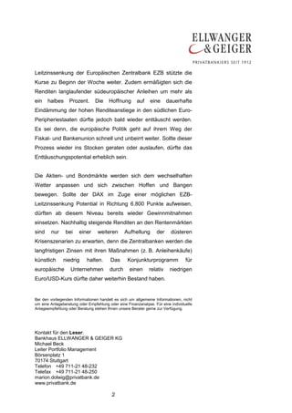Leitzinssenkung der Europäischen Zentralbank EZB stützte die
Kurse zu Beginn der Woche weiter. Zudem ermäßigten sich die
Renditen langlaufender südeuropäischer Anleihen um mehr als
ein    halbes     Prozent.      Die     Hoffnung       auf    eine     dauerhafte
Eindämmung der hohen Renditeanstiege in den südlichen Euro-
Peripheriestaaten dürfte jedoch bald wieder enttäuscht werden.
Es sei denn, die europäische Politik geht auf ihrem Weg der
Fiskal- und Bankenunion schnell und unbeirrt weiter. Sollte dieser
Prozess wieder ins Stocken geraten oder auslaufen, dürfte das
Enttäuschungspotential erheblich sein.


Die Aktien- und Bondmärkte werden sich dem wechselhaften
Wetter anpassen und sich zwischen Hoffen und Bangen
bewegen. Sollte der DAX im Zuge einer möglichen EZB-
Leitzinssenkung Potential in Richtung 6.800 Punkte aufweisen,
dürften ab diesem Niveau bereits wieder Gewinnmitnahmen
einsetzen. Nachhaltig steigende Renditen an den Rentenmärkten
sind    nur     bei    einer     weiteren       Aufhellung       der     düsteren
Krisenszenarien zu erwarten, denn die Zentralbanken werden die
langfristigen Zinsen mit ihren Maßnahmen (z. B. Anleihenkäufe)
künstlich      niedrig      halten.     Das       Konjunkturprogramm             für
europäische        Unternehmen          durch      einen     relativ    niedrigen
Euro/USD-Kurs dürfte daher weiterhin Bestand haben.


Bei den vorliegenden Informationen handelt es sich um allgemeine Informationen, nicht
um eine Anlageberatung oder Empfehlung oder eine Finanzanalyse. Für eine individuelle
Anlageempfehlung oder Beratung stehen Ihnen unsere Berater gerne zur Verfügung.




Kontakt für den Leser:
Bankhaus ELLWANGER & GEIGER KG
Michael Beck
Leiter Portfolio Management
Börsenplatz 1
70174 Stuttgart
Telefon +49 711-21 48-232
Telefax +49 711-21 48-250
marion.dolwig@privatbank.de
www.privatbank.de

                                         2
 