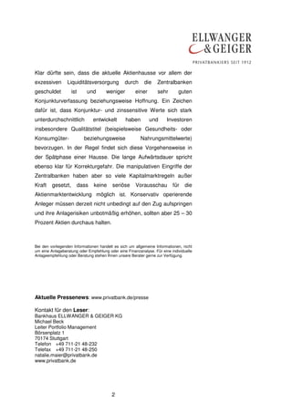 Klar dürfte sein, dass die aktuelle Aktienhausse vor allem der
exzessiven       Liquiditätsversorgung          durch      die    Zentralbanken
geschuldet          ist      und      weniger         einer       sehr       guten
Konjunkturverfassung beziehungsweise Hoffnung. Ein Zeichen
dafür ist, dass Konjunktur- und zinssensitive Werte sich stark
unterdurchschnittlich            entwickelt      haben        und      Investoren
insbesondere Qualitätstitel (beispielsweise Gesundheits- oder
Konsumgüter-                beziehungsweise              Nahrungsmittelwerte)
bevorzugen. In der Regel findet sich diese Vorgehensweise in
der Spätphase einer Hausse. Die lange Aufwärtsdauer spricht
ebenso klar für Korrekturgefahr. Die manipulativen Eingriffe der
Zentralbanken haben aber so viele Kapitalmarktregeln außer
Kraft    gesetzt,         dass   keine   seriöse      Vorausschau         für    die
Aktienmarktentwicklung möglich ist. Konservativ operierende
Anleger müssen derzeit nicht unbedingt auf den Zug aufspringen
und ihre Anlagerisiken unbotmäßig erhöhen, sollten aber 25 – 30
Prozent Aktien durchaus halten.



Bei den vorliegenden Informationen handelt es sich um allgemeine Informationen, nicht
um eine Anlageberatung oder Empfehlung oder eine Finanzanalyse. Für eine individuelle
Anlageempfehlung oder Beratung stehen Ihnen unsere Berater gerne zur Verfügung.




Aktuelle Pressenews: www.privatbank.de/presse

Kontakt für den Leser:
Bankhaus ELLWANGER & GEIGER KG
Michael Beck
Leiter Portfolio Management
Börsenplatz 1
70174 Stuttgart
Telefon +49 711-21 48-232
Telefax +49 711-21 48-250
natalie.maier@privatbank.de
www.privatbank.de




                                         2
 
