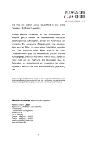 wird trotz des stabilen Ankers Deutschland in eine leichte
Rezession (-0,3 Prozent) abgleiten.


Solange kleinere Korrekturen an den Aktienmärkten von
Anlegern genutzt werden, um Aktienbestände aufzubauen
beziehungsweise aufzustocken, bleiben die Kursniveaus gut
unterstützt. Der unerwartete Goldpreisverfall zeigt allerdings,
dass auch bei Aktien durchaus höhere Volatilitäten vorstellbar
sind. Viele Investoren haben Aktien aufgrund der hohen
Dividendenrendite quasi als Anleihenersatz gekauft. Größere
Kursrückgänge, mit denen man immer rechnen muss, stehen bei
vielen nicht auf der Rechnung. Die Grundregel, dass für
Aktienkäufe ein Anlagehorizont von mindestens fünf Jahren
mitgebracht werden muss, sollte jedem Aktienkäufer gegenwärtig
sein.



Bei den vorliegenden Informationen handelt es sich um allgemeine Informationen, nicht
um eine Anlageberatung oder Empfehlung oder eine Finanzanalyse. Für eine individuelle
Anlageempfehlung oder Beratung stehen Ihnen unsere Berater gerne zur Verfügung.




Aktuelle Pressenews: www.privatbank.de/presse

Kontakt für den Leser:
Bankhaus ELLWANGER & GEIGER KG
Michael Beck
Leiter Portfolio Management
Börsenplatz 1
70174 Stuttgart
Telefon +49 711-21 48-232
Telefax +49 711-21 48-250
natalie.maier@privatbank.de
www.privatbank.de




                                         2
 