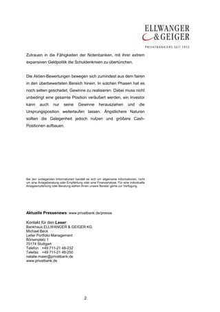 2
Zutrauen in die Fähigkeiten der Notenbanken, mit ihrer extrem
expansiven Geldpolitik die Schuldenkrisen zu übertünchen.
Die Aktien-Bewertungen bewegen sich zumindest aus dem fairen
in den überbewerteten Bereich hinein. In solchen Phasen hat es
noch selten geschadet, Gewinne zu realisieren. Dabei muss nicht
unbedingt eine gesamte Position veräußert werden, ein Investor
kann auch nur seine Gewinne herausziehen und die
Ursprungsposition weiterlaufen lassen. Ängstlichere Naturen
sollten die Gelegenheit jedoch nutzen und größere Cash-
Positionen aufbauen.
Bei den vorliegenden Informationen handelt es sich um allgemeine Informationen, nicht
um eine Anlageberatung oder Empfehlung oder eine Finanzanalyse. Für eine individuelle
Anlageempfehlung oder Beratung stehen Ihnen unsere Berater gerne zur Verfügung.
Aktuelle Pressenews: www.privatbank.de/presse
Kontakt für den Leser:
Bankhaus ELLWANGER & GEIGER KG
Michael Beck
Leiter Portfolio Management
Börsenplatz 1
70174 Stuttgart
Telefon +49 711-21 48-232
Telefax +49 711-21 48-250
natalie.maier@privatbank.de
www.privatbank.de
 